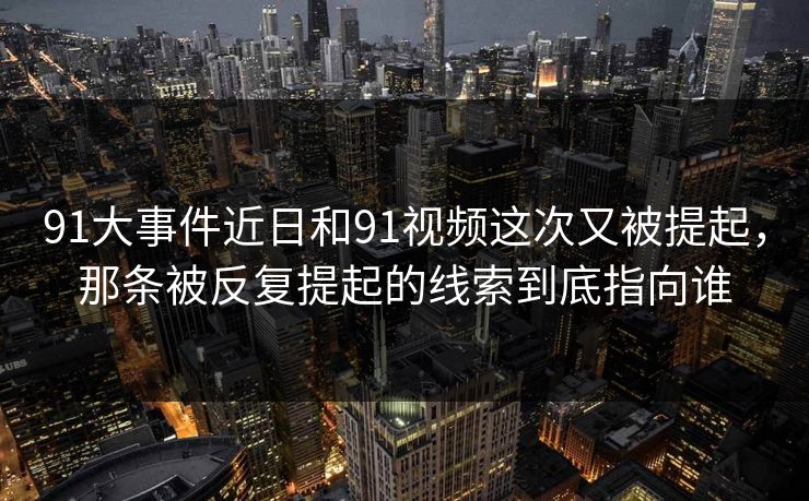 91大事件近日和91视频这次又被提起，那条被反复提起的线索到底指向谁