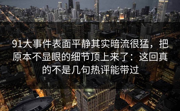 91大事件表面平静其实暗流很猛，把原本不显眼的细节顶上来了：这回真的不是几句热评能带过