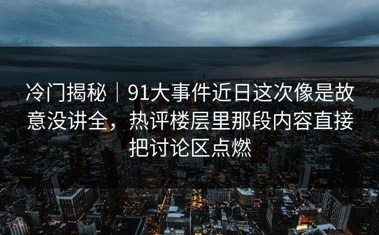 冷门揭秘｜91大事件近日这次像是故意没讲全，热评楼层里那段内容直接把讨论区点燃