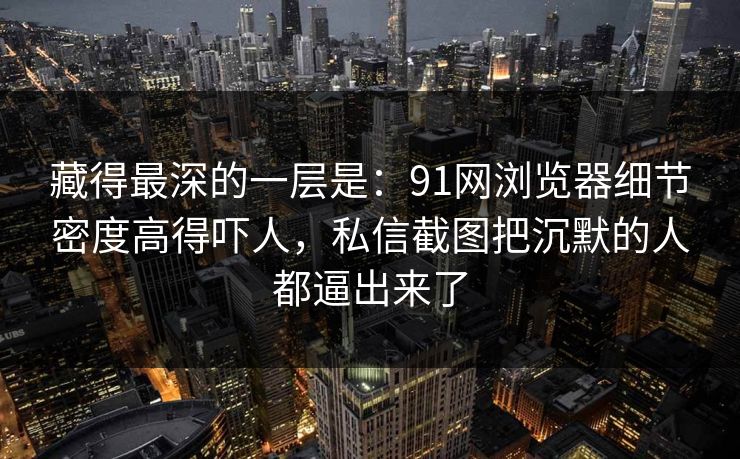 藏得最深的一层是：91网浏览器细节密度高得吓人，私信截图把沉默的人都逼出来了