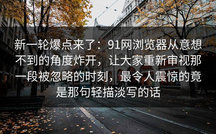 新一轮爆点来了：91网浏览器从意想不到的角度炸开，让大家重新审视那一段被忽略的时刻，最令人震惊的竟是那句轻描淡写的话