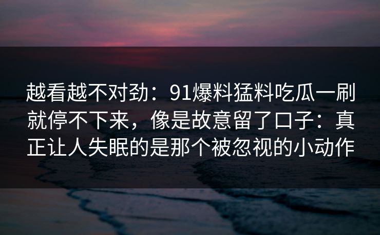 越看越不对劲：91爆料猛料吃瓜一刷就停不下来，像是故意留了口子：真正让人失眠的是那个被忽视的小动作
