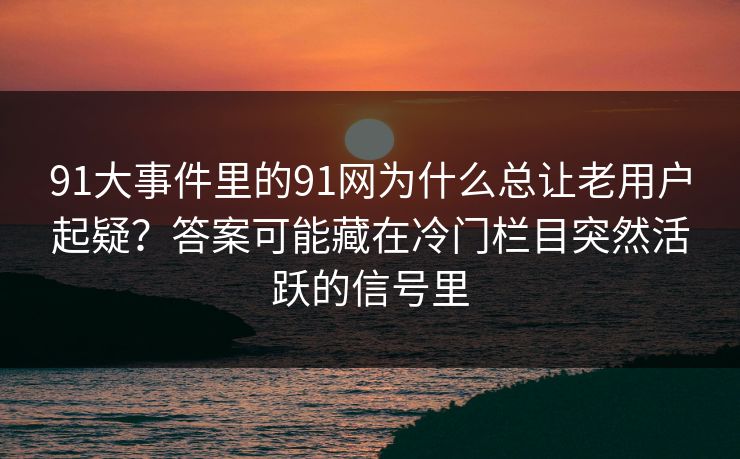 91大事件里的91网为什么总让老用户起疑?答案可能藏在冷门栏目突然活跃的信号里 91大事件里的91网为什么总让老用户起疑?答案可能藏在冷门栏目突然活跃的信号里