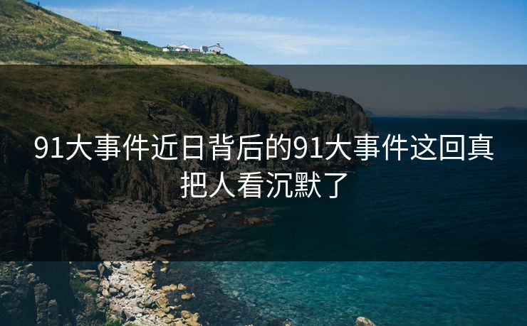 91大事件近日背后的91大事件这回真把人看沉默了 91大事件近日背后的91大事件这回真把人看沉默了
