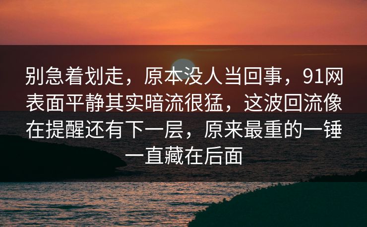 别急着划走，原本没人当回事，91网表面平静其实暗流很猛，这波回流像在提醒还有下一层，原来最重的一锤一直藏在后面