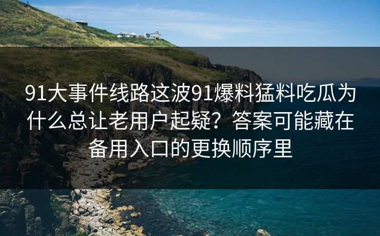 91大事件线路这波91爆料猛料吃瓜为什么总让老用户起疑？答案可能藏在备用入口的更换顺序里