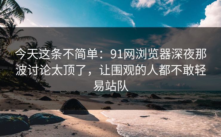 今天这条不简单：91网浏览器深夜那波讨论太顶了，让围观的人都不敢轻易站队