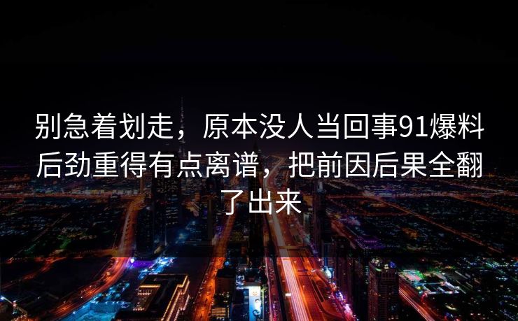 别急着划走，原本没人当回事91爆料后劲重得有点离谱，把前因后果全翻了出来