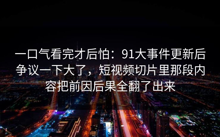 一口气看完才后怕：91大事件更新后争议一下大了，短视频切片里那段内容把前因后果全翻了出来