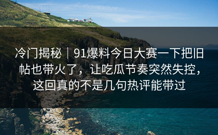 冷门揭秘｜91爆料今日大赛一下把旧帖也带火了，让吃瓜节奏突然失控，这回真的不是几句热评能带过