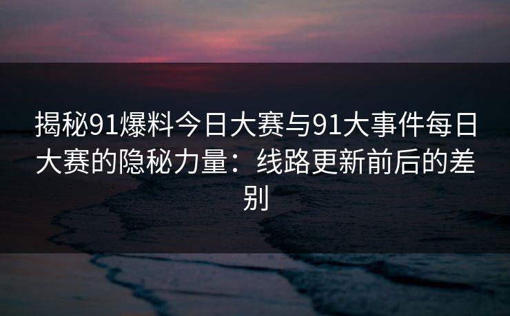 揭秘91爆料今日大赛与91大事件每日大赛的隐秘力量：线路更新前后的差别