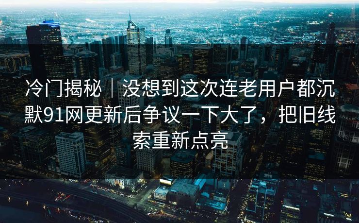冷门揭秘｜没想到这次连老用户都沉默91网更新后争议一下大了，把旧线索重新点亮