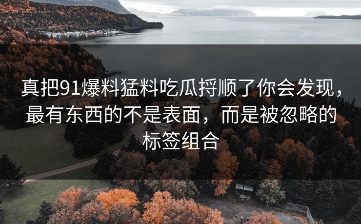 真把91爆料猛料吃瓜捋顺了你会发现，最有东西的不是表面，而是被忽略的标签组合