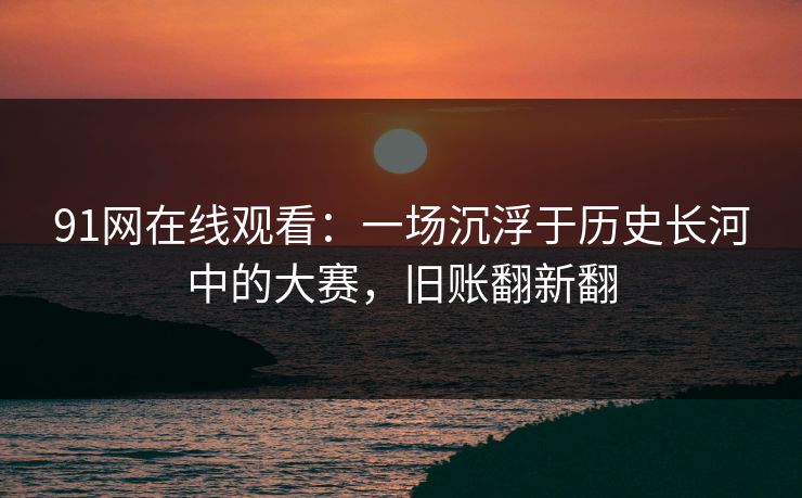 91网在线观看：一场沉浮于历史长河中的大赛，旧账翻新翻