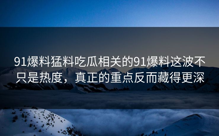 91爆料猛料吃瓜相关的91爆料这波不只是热度，真正的重点反而藏得更深
