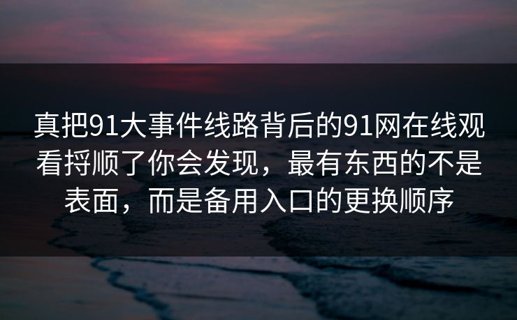 真把91大事件线路背后的91网在线观看捋顺了你会发现，最有东西的不是表面，而是备用入口的更换顺序