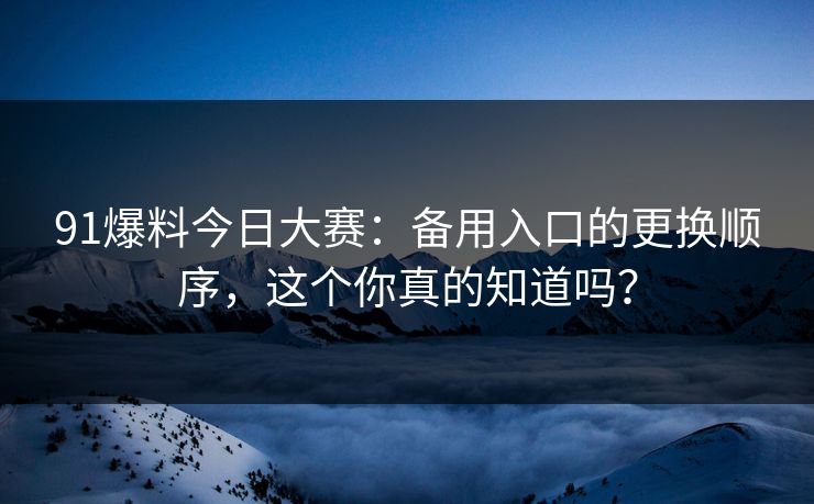 91爆料今日大赛：备用入口的更换顺序，这个你真的知道吗？