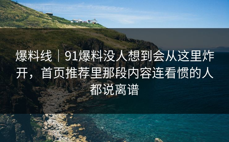 爆料线｜91爆料没人想到会从这里炸开，首页推荐里那段内容连看惯的人都说离谱