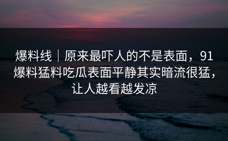 爆料线｜原来最吓人的不是表面，91爆料猛料吃瓜表面平静其实暗流很猛，让人越看越发凉
