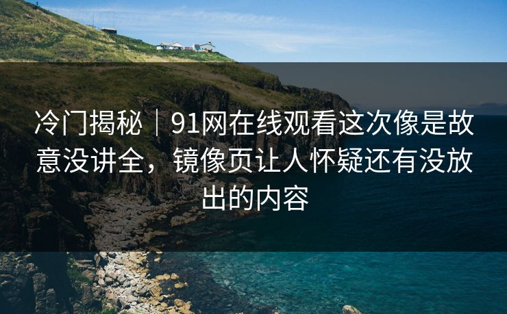 冷门揭秘｜91网在线观看这次像是故意没讲全，镜像页让人怀疑还有没放出的内容