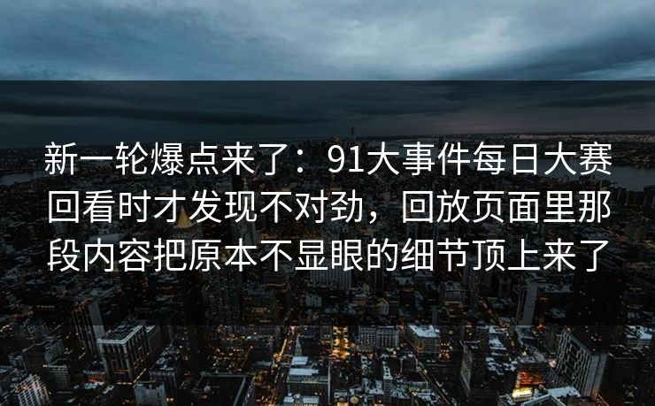 新一轮爆点来了：91大事件每日大赛回看时才发现不对劲，回放页面里那段内容把原本不显眼的细节顶上来了