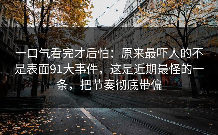 一口气看完才后怕：原来最吓人的不是表面91大事件，这是近期最怪的一条，把节奏彻底带偏