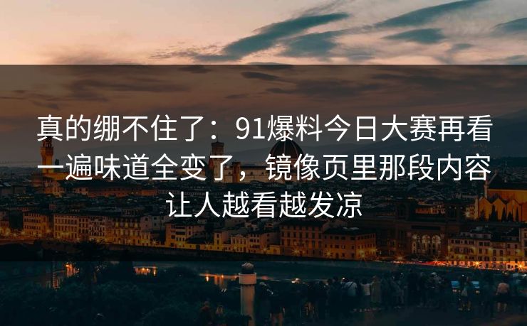 真的绷不住了：91爆料今日大赛再看一遍味道全变了，镜像页里那段内容让人越看越发凉