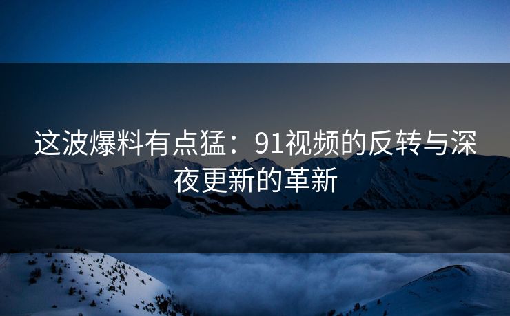 这波爆料有点猛：91视频的反转与深夜更新的革新