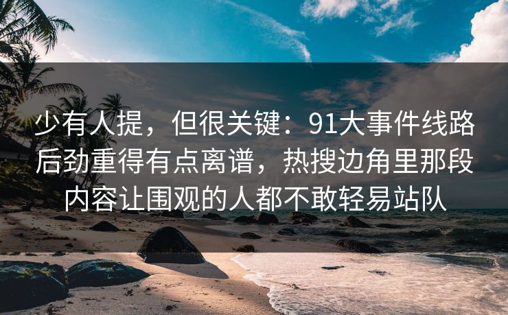 少有人提，但很关键：91大事件线路后劲重得有点离谱，热搜边角里那段内容让围观的人都不敢轻易站队