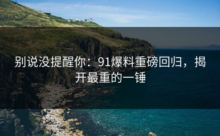 别说没提醒你：91爆料重磅回归，揭开最重的一锤