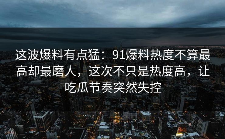 这波爆料有点猛：91爆料热度不算最高却最磨人，这次不只是热度高，让吃瓜节奏突然失控