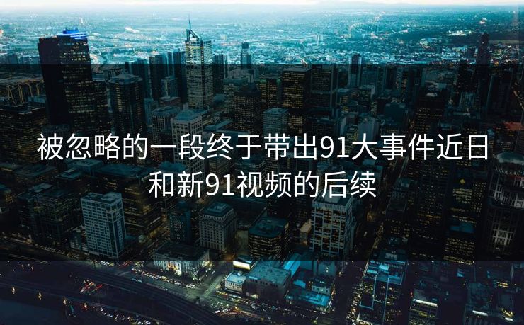 被忽略的一段终于带出91大事件近日和新91视频的后续