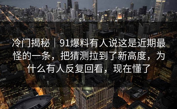 冷门揭秘｜91爆料有人说这是近期最怪的一条，把猜测拉到了新高度，为什么有人反复回看，现在懂了