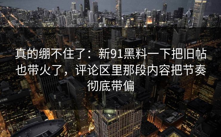 真的绷不住了：新91黑料一下把旧帖也带火了，评论区里那段内容把节奏彻底带偏
