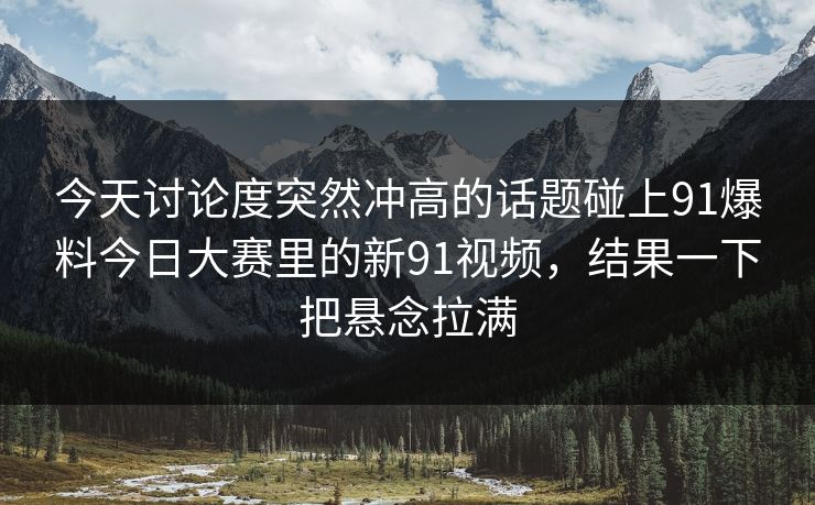 今天讨论度突然冲高的话题碰上91爆料今日大赛里的新91视频，结果一下把悬念拉满
