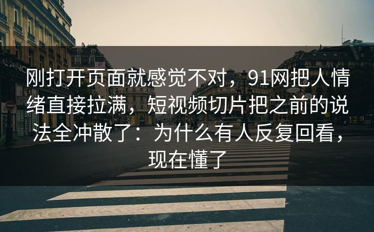 刚打开页面就感觉不对，91网把人情绪直接拉满，短视频切片把之前的说法全冲散了：为什么有人反复回看，现在懂了