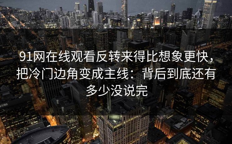 91网在线观看反转来得比想象更快，把冷门边角变成主线：背后到底还有多少没说完