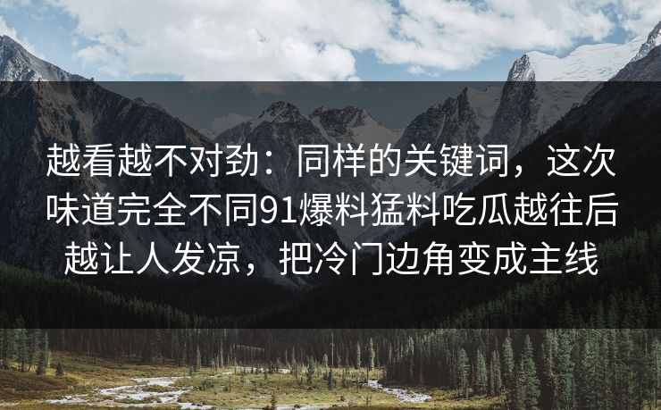 越看越不对劲：同样的关键词，这次味道完全不同91爆料猛料吃瓜越往后越让人发凉，把冷门边角变成主线