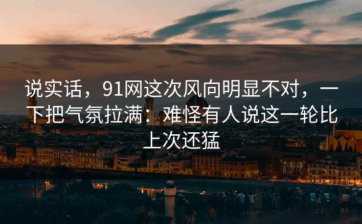 说实话，91网这次风向明显不对，一下把气氛拉满：难怪有人说这一轮比上次还猛