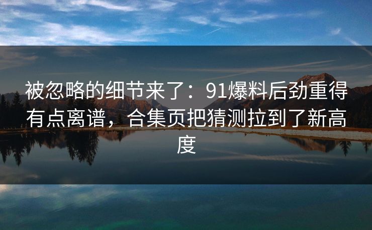 被忽略的细节来了：91爆料后劲重得有点离谱，合集页把猜测拉到了新高度