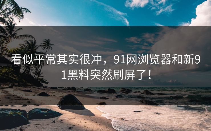 看似平常其实很冲，91网浏览器和新91黑料突然刷屏了！