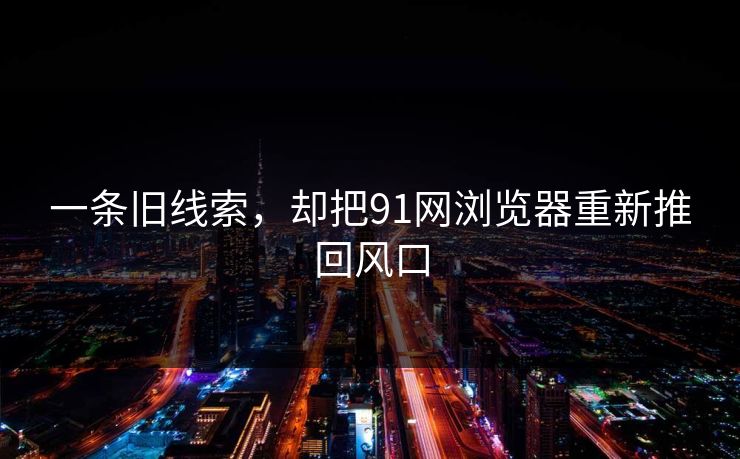 一条旧线索，却把91网浏览器重新推回风口