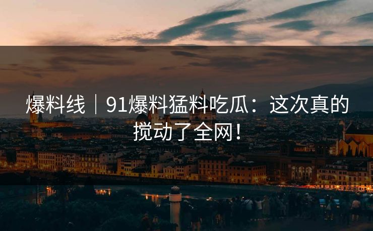 爆料线｜91爆料猛料吃瓜：这次真的搅动了全网！