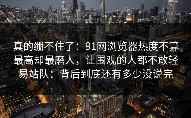 真的绷不住了：91网浏览器热度不算最高却最磨人，让围观的人都不敢轻易站队：背后到底还有多少没说完