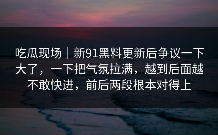 吃瓜现场｜新91黑料更新后争议一下大了，一下把气氛拉满，越到后面越不敢快进，前后两段根本对得上