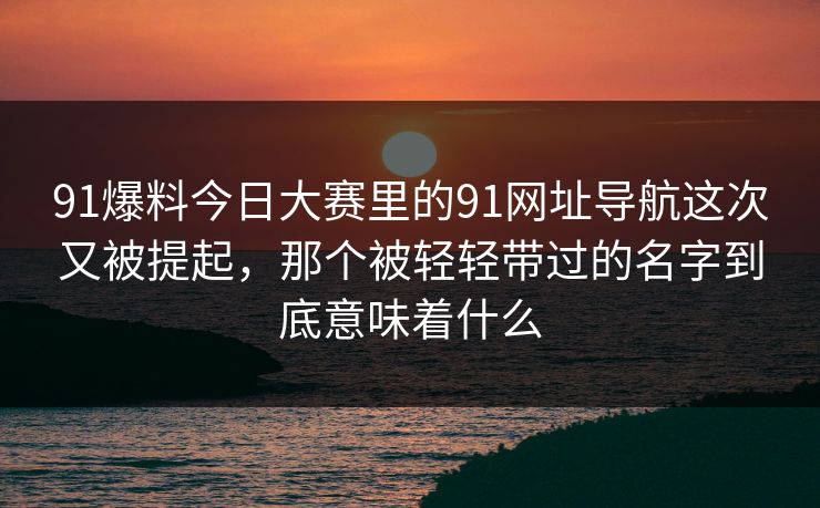 91爆料今日大赛里的91网址导航这次又被提起，那个被轻轻带过的名字到底意味着什么