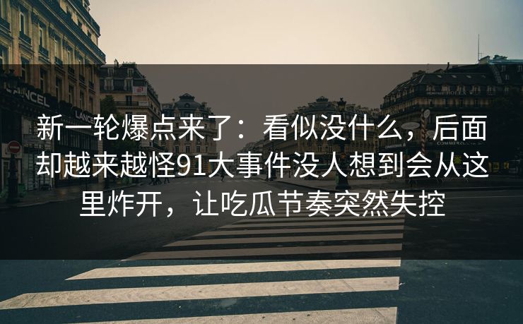 新一轮爆点来了：看似没什么，后面却越来越怪91大事件没人想到会从这里炸开，让吃瓜节奏突然失控