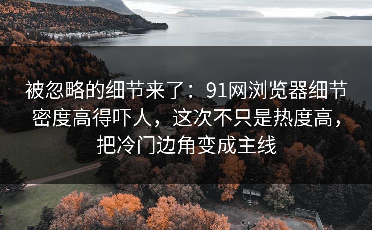 被忽略的细节来了：91网浏览器细节密度高得吓人，这次不只是热度高，把冷门边角变成主线
