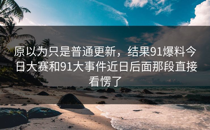 原以为只是普通更新，结果91爆料今日大赛和91大事件近日后面那段直接看愣了
