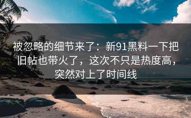 被忽略的细节来了：新91黑料一下把旧帖也带火了，这次不只是热度高，突然对上了时间线